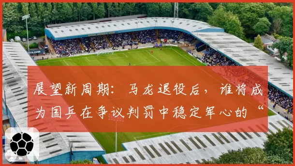 展望新周期：马龙退役后，谁将成为国乒在争议判罚中稳定军心的“定海神针”？