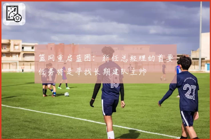 篮网重启蓝图:新任总经理的首要任务将是寻找长期建队主帅