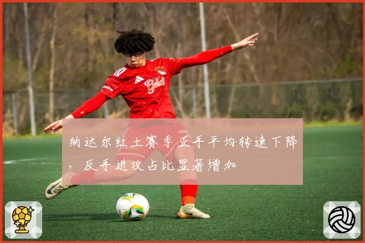 纳达尔红土赛季正手平均转速下降,反手进攻占比显著增加