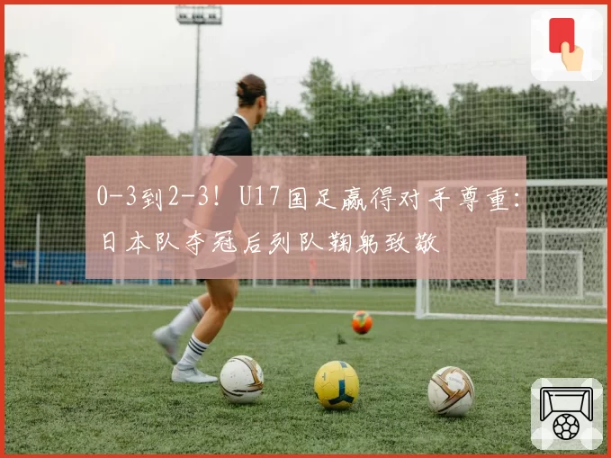 0-3到2-3！U17国足赢得对手尊重：日本队夺冠后列队鞠躬致敬