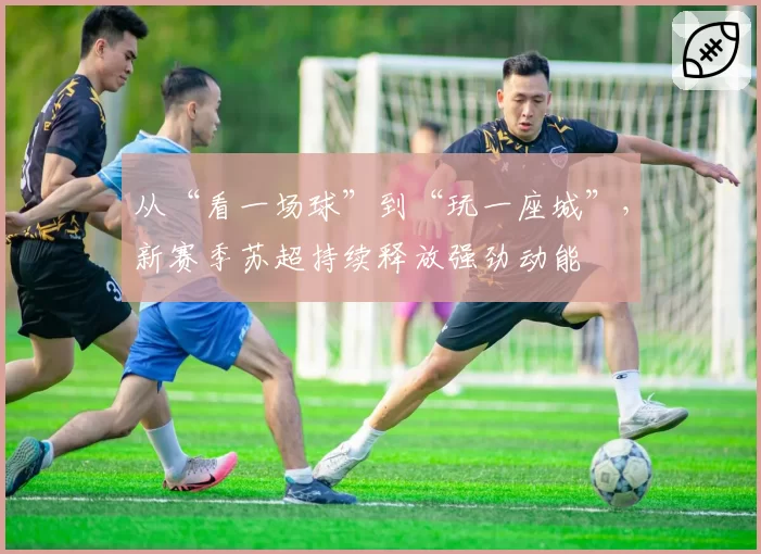 从“看一场球”到“玩一座城”,新赛季苏超持续释放强劲动能