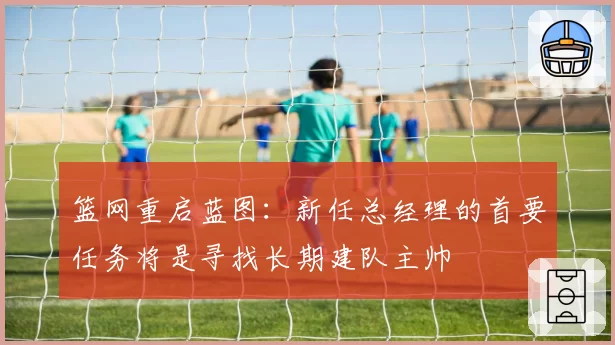 篮网重启蓝图:新任总经理的首要任务将是寻找长期建队主帅