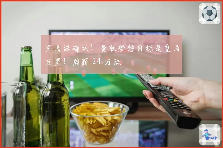 罗马诺确认！曼联梦想目标是皇马巨星！周薪 24 万欧
