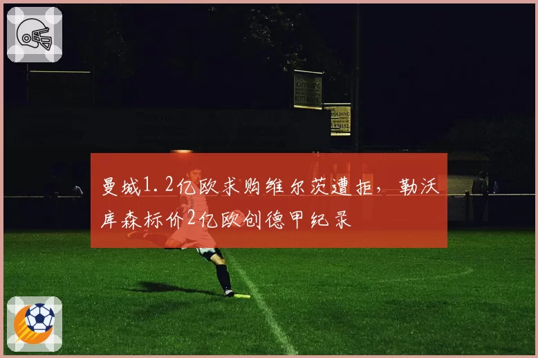 曼城1.2亿欧求购维尔茨遭拒，勒沃库森标价2亿欧创德甲纪录