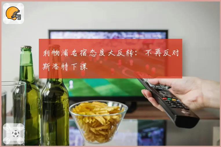 利物浦名宿态度大反转：不再反对斯洛特下课