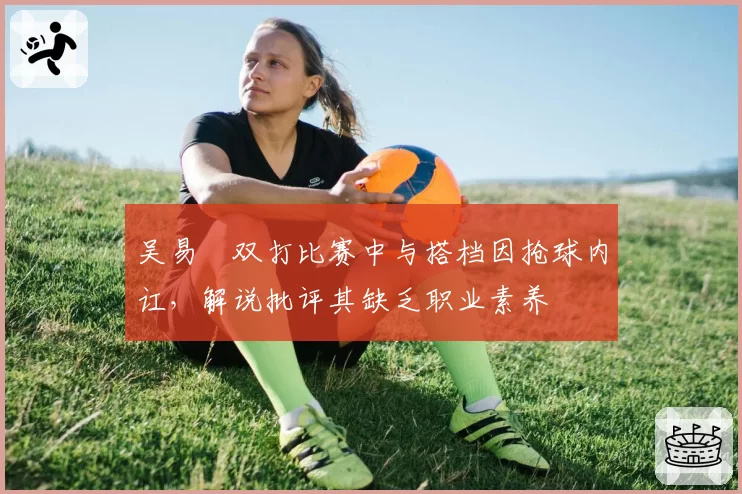 吴易昺双打比赛中与搭档因抢球内讧，解说批评其缺乏职业素养