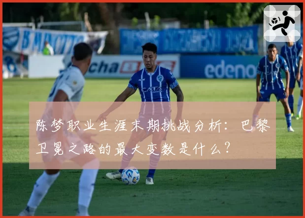 陈梦职业生涯末期挑战分析：巴黎卫冕之路的最大变数是什么？