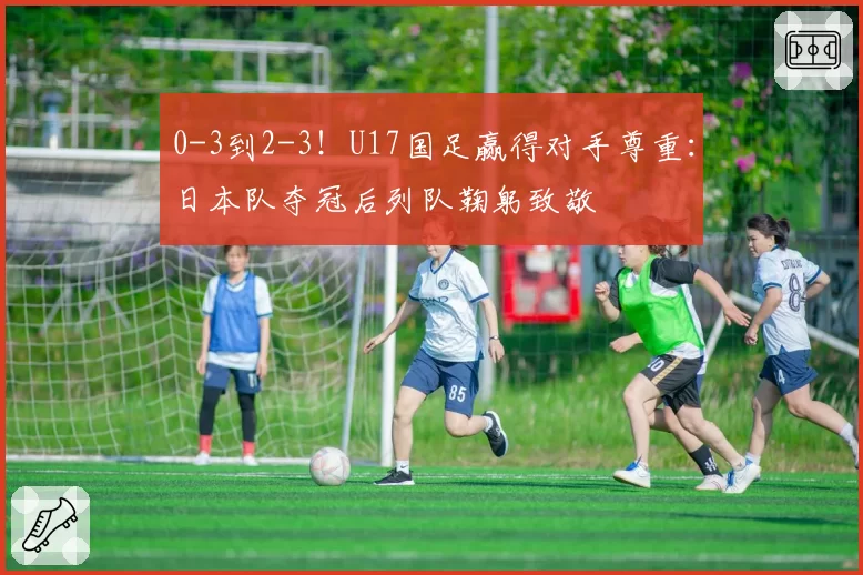 0-3到2-3！U17国足赢得对手尊重：日本队夺冠后列队鞠躬致敬