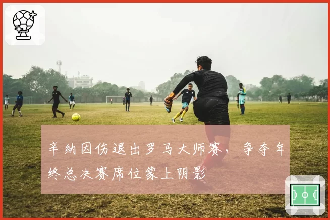 辛纳因伤退出罗马大师赛，争夺年终总决赛席位蒙上阴影