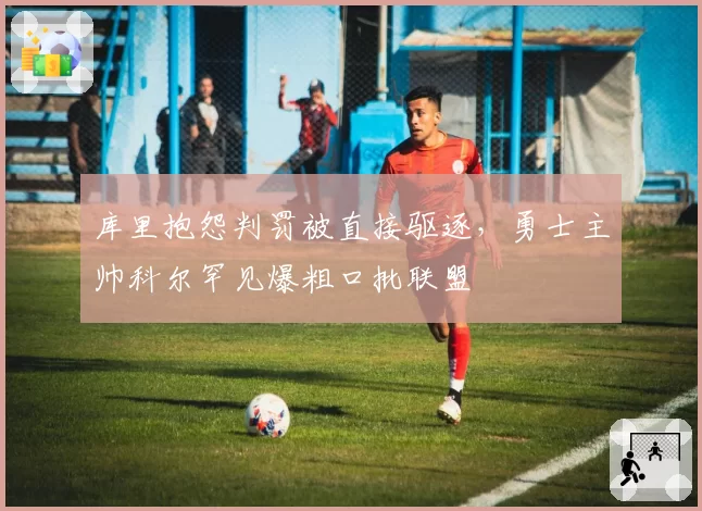 库里抱怨判罚被直接驱逐，勇士主帅科尔罕见爆粗口批联盟