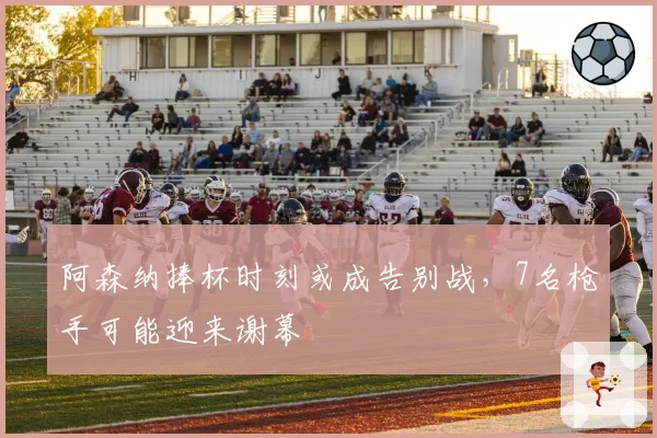 阿森纳捧杯时刻或成告别战，7名枪手可能迎来谢幕