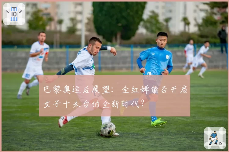 巴黎奥运后展望:全红婵能否开启女子十米台的全新时代?