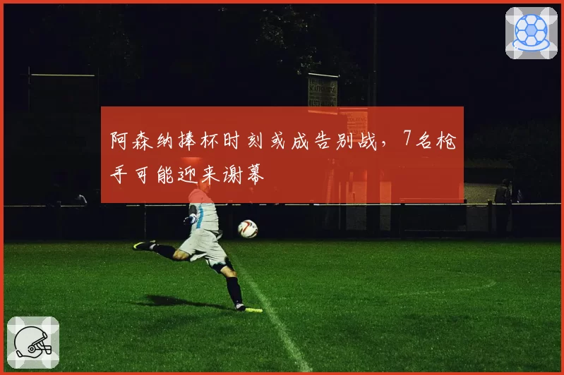 阿森纳捧杯时刻或成告别战，7名枪手可能迎来谢幕