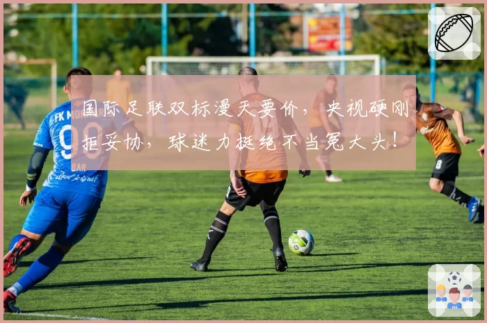国际足联双标漫天要价，央视硬刚拒妥协，球迷力挺绝不当冤大头！