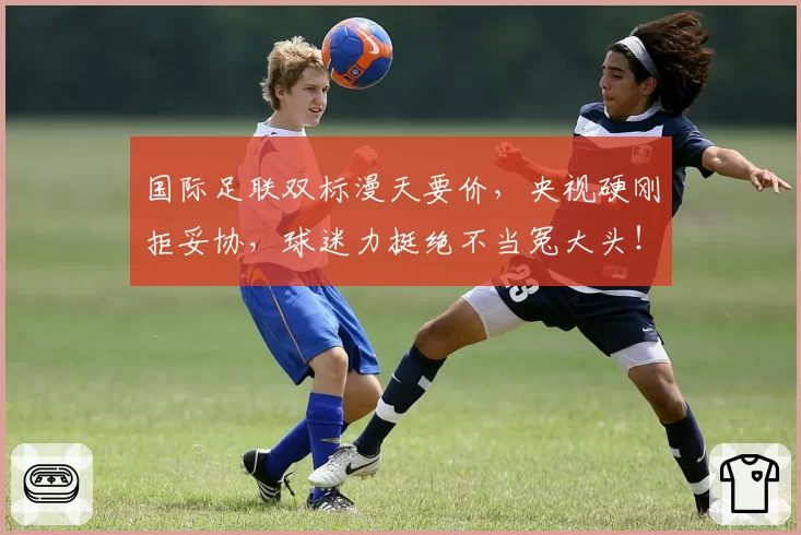 国际足联双标漫天要价，央视硬刚拒妥协，球迷力挺绝不当冤大头！